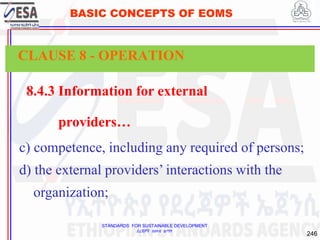 STANDARDS FOR SUSTAINABLE DEVELOPMENT
ደረጃዎች ለዘላቂ ልማት
246
BASIC CONCEPTS OF EOMS
8.4.3 Information for external
providers…
c) competence, including any required of persons;
d) the external providers’ interactions with the
organization;
CLAUSE 8 - OPERATION
 