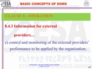 STANDARDS FOR SUSTAINABLE DEVELOPMENT
ደረጃዎች ለዘላቂ ልማት
247
BASIC CONCEPTS OF EOMS
8.4.3 Information for external
providers…
e) control and monitoring of the external providers’
performance to be applied by the organization;
CLAUSE 8 - OPERATION
 
