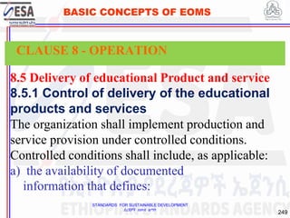STANDARDS FOR SUSTAINABLE DEVELOPMENT
ደረጃዎች ለዘላቂ ልማት
249
BASIC CONCEPTS OF EOMS
8.5 Delivery of educational Product and service
8.5.1 Control of delivery of the educational
products and services
The organization shall implement production and
service provision under controlled conditions.
Controlled conditions shall include, as applicable:
a) the availability of documented
information that defines:
CLAUSE 8 - OPERATION
 