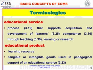 STANDARDS FOR SUSTAINABLE DEVELOPMENT
ደረጃዎች ለዘላቂ ልማት
25
BASIC CONCEPTS OF EOMS
educational service
 process (3.12) that supports acquisition and
development of learners' (3.25) competence (3.10)
through teaching (3.39), learning or research
educational product
 learning resource
 tangible or intangible goods used in pedagogical
support of an educational service (3.23)
25
Terminologies
 
