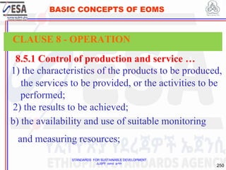 STANDARDS FOR SUSTAINABLE DEVELOPMENT
ደረጃዎች ለዘላቂ ልማት
250
BASIC CONCEPTS OF EOMS
8.5.1 Control of production and service …
1) the characteristics of the products to be produced,
the services to be provided, or the activities to be
performed;
2) the results to be achieved;
b) the availability and use of suitable monitoring
and measuring resources;
CLAUSE 8 - OPERATION
 