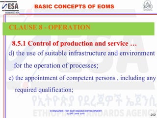 STANDARDS FOR SUSTAINABLE DEVELOPMENT
ደረጃዎች ለዘላቂ ልማት
252
BASIC CONCEPTS OF EOMS
8.5.1 Control of production and service …
d) the use of suitable infrastructure and environment
for the operation of processes;
e) the appointment of competent persons , including any
required qualification;
CLAUSE 8 - OPERATION
 