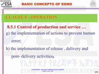 STANDARDS FOR SUSTAINABLE DEVELOPMENT
ደረጃዎች ለዘላቂ ልማት
254
BASIC CONCEPTS OF EOMS
8.5.1 Control of production and service …
g) the implementation of actions to prevent human
error;
h) the implementation of release , delivery and
post- delivery activities.
CLAUSE 8 - OPERATION
 