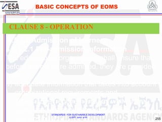 STANDARDS FOR SUSTAINABLE DEVELOPMENT
ደረጃዎች ለዘላቂ ልማት
255
BASIC CONCEPTS OF EOMS
8.5.1.2 Admission of learners
8.5.1.2.1 Pre-admission information
The educational organization shall ensure that
before learners are admitted, they are provided
with:
a) adequate information that takes into account
organizational requirements and
professional requirements, as well as the
organization’s commitment to social
responsibility;
CLAUSE 8 - OPERATION
 