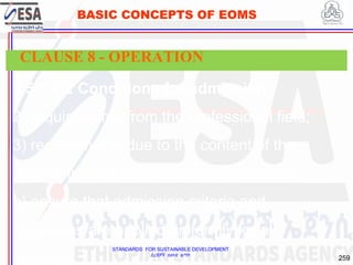 STANDARDS FOR SUSTAINABLE DEVELOPMENT
ደረጃዎች ለዘላቂ ልማት
259
BASIC CONCEPTS OF EOMS
8.5.1.2.2 Conditions for admission
2) requirements from the professional field;
3) requirements due to the content of the
programme and/or pedagogical approach;
b) ensure that admission criteria and
processes are applied uniformly for all
learners;
CLAUSE 8 - OPERATION
 
