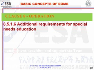 STANDARDS FOR SUSTAINABLE DEVELOPMENT
ደረጃዎች ለዘላቂ ልማት
267
BASIC CONCEPTS OF EOMS
8.5.1.6 Additional requirements for special
needs education
8.5.1.6.1 With input from learners and other
interested parties, an organization’s
management, teaching and support staff can
identify steps to improve accessibility of
educational services
CLAUSE 8 - OPERATION
 