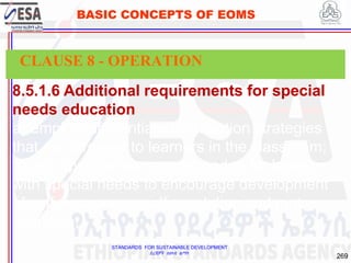 STANDARDS FOR SUSTAINABLE DEVELOPMENT
ደረጃዎች ለዘላቂ ልማት
269
BASIC CONCEPTS OF EOMS
8.5.1.6 Additional requirements for special
needs education
a) employ differentiated instruction strategies
that are targeted to learners in the classroom;
b) use approaches recommended for learners
with special needs to encourage development
of self-awareness, self-regulation and met
cognition;
CLAUSE 8 - OPERATION
 