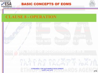 STANDARDS FOR SUSTAINABLE DEVELOPMENT
ደረጃዎች ለዘላቂ ልማት
274
BASIC CONCEPTS OF EOMS
8.5.1.6 Additional requirements for special
needs education
8.5.1.6.4 Individual learners who require
specific assistance with learning in order to
achieve the agreed upon learning
outcomes, shall be accommodated in a
manner that balances learner requirements,
the integrity of the learning outcomes, and
capacity of the educational organization.
CLAUSE 8 - OPERATION
 