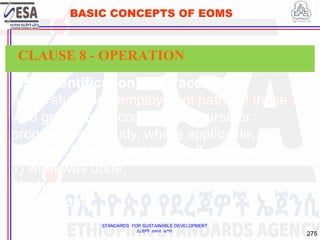 STANDARDS FOR SUSTAINABLE DEVELOPMENT
ደረጃዎች ለዘላቂ ልማት
275
BASIC CONCEPTS OF EOMS
8.5.2 Identification and traceability
b) the study and employment paths of those
who graduate or complete a course or
programme of study, where applicable;
c) output from the work of staff in terms of:
1) what was done;
2) when;
3) by whom.
CLAUSE 8 - OPERATION
 