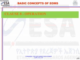 STANDARDS FOR SUSTAINABLE DEVELOPMENT
ደረጃዎች ለዘላቂ ልማት
278
BASIC CONCEPTS OF EOMS
8.5.3 Property belonging to interested parties
The educational organization shall identify, verify,
protect and safeguard any property provided for use
and obtain consent, where required, if the property is
incorporated into educational products and services.
CLAUSE 8 - OPERATION
 