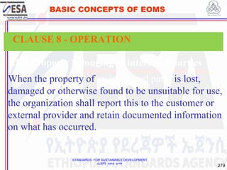 STANDARDS FOR SUSTAINABLE DEVELOPMENT
ደረጃዎች ለዘላቂ ልማት
279
BASIC CONCEPTS OF EOMS
8.5.3 Property belonging to interested parties
When the property of an interested party is lost,
damaged or otherwise found to be unsuitable for use,
the organization shall report this to the customer or
external provider and retain documented information
on what has occurred.
CLAUSE 8 - OPERATION
 