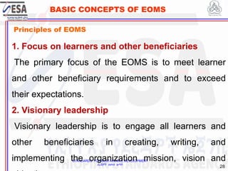 STANDARDS FOR SUSTAINABLE DEVELOPMENT
ደረጃዎች ለዘላቂ ልማት
28
BASIC CONCEPTS OF EOMS
Principles of EOMS
1. Focus on learners and other beneficiaries
The primary focus of the EOMS is to meet learner
and other beneficiary requirements and to exceed
their expectations.
2. Visionary leadership
Visionary leadership is to engage all learners and
other beneficiaries in creating, writing, and
implementing the organization mission, vision and
 