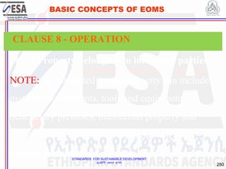 STANDARDS FOR SUSTAINABLE DEVELOPMENT
ደረጃዎች ለዘላቂ ልማት
280
BASIC CONCEPTS OF EOMS
8.5.3 Property belonging to interested parties
NOTE: An interested party's property can include
material, components, tools and equipment,
beneficiary premises, intellectual property and
personal data, certificates, diplomas and other
relevant documents.
CLAUSE 8 - OPERATION
 