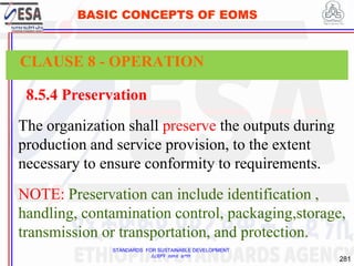 STANDARDS FOR SUSTAINABLE DEVELOPMENT
ደረጃዎች ለዘላቂ ልማት
281
BASIC CONCEPTS OF EOMS
8.5.4 Preservation
The organization shall preserve the outputs during
production and service provision, to the extent
necessary to ensure conformity to requirements.
NOTE: Preservation can include identification ,
handling, contamination control, packaging,storage,
transmission or transportation, and protection.
CLAUSE 8 - OPERATION
 