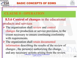 STANDARDS FOR SUSTAINABLE DEVELOPMENT
ደረጃዎች ለዘላቂ ልማት
286
BASIC CONCEPTS OF EOMS
8.5.6 Control of changes in the educational
products and services
 The organization shall review and control
changes for production or service provision, to the
extent necessary to ensure continuing conformity
with requirements.
 The organization shall retain documented
information describing the results of the review of
changes , the person(s) authorizing the change,
and any necessary actions arising from the review.
CLAUSE 8 - OPERATION
 