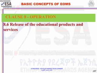 STANDARDS FOR SUSTAINABLE DEVELOPMENT
ደረጃዎች ለዘላቂ ልማት
287
BASIC CONCEPTS OF EOMS
8.6 Release of the educational products and
services
The release of products and services to learners and
other beneficiaries shall not proceed until the planned
arrangements have been satisfactorily completed,
unless otherwise approved by a relevant authority
and, as applicable, by the learner and other
beneficiaries.
CLAUSE 8 - OPERATION
 