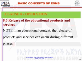 STANDARDS FOR SUSTAINABLE DEVELOPMENT
ደረጃዎች ለዘላቂ ልማት
289
BASIC CONCEPTS OF EOMS
8.6 Release of the educational products and
services
NOTE In an educational context, the release of
products and services can occur during different
phases.
CLAUSE 8 - OPERATION
 