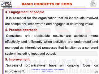 STANDARDS FOR SUSTAINABLE DEVELOPMENT
ደረጃዎች ለዘላቂ ልማት
29
BASIC CONCEPTS OF EOMS
3. Engagement of people
It is essential for the organization that all individuals involved
are competent, empowered and engaged in delivering value.
4. Process approach
Consistent and predictable results are achieved more
effectively and efficiently when activities are understood and
managed as interrelated processes that function as a coherent
system, including input and output.
5. Improvement
Successful organizations have an ongoing focus on
improvement.
 