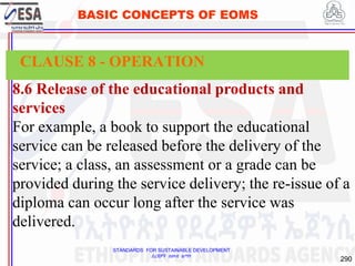 STANDARDS FOR SUSTAINABLE DEVELOPMENT
ደረጃዎች ለዘላቂ ልማት
290
BASIC CONCEPTS OF EOMS
8.6 Release of the educational products and
services
For example, a book to support the educational
service can be released before the delivery of the
service; a class, an assessment or a grade can be
provided during the service delivery; the re-issue of a
diploma can occur long after the service was
delivered.
CLAUSE 8 - OPERATION
 