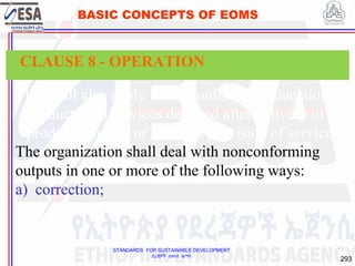 STANDARDS FOR SUSTAINABLE DEVELOPMENT
ደረጃዎች ለዘላቂ ልማት
293
BASIC CONCEPTS OF EOMS
This shall also apply to nonconforming educational
products and services detected after delivery of
products, during or after the provision of services.
The organization shall deal with nonconforming
outputs in one or more of the following ways:
a) correction;
CLAUSE 8 - OPERATION
 