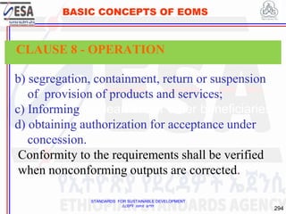 STANDARDS FOR SUSTAINABLE DEVELOPMENT
ደረጃዎች ለዘላቂ ልማት
294
BASIC CONCEPTS OF EOMS
b) segregation, containment, return or suspension
of provision of products and services;
c) Informing the learners or other beneficiaries;
d) obtaining authorization for acceptance under
concession.
Conformity to the requirements shall be verified
when nonconforming outputs are corrected.
CLAUSE 8 - OPERATION
 