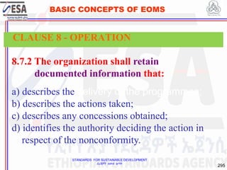 STANDARDS FOR SUSTAINABLE DEVELOPMENT
ደረጃዎች ለዘላቂ ልማት
295
BASIC CONCEPTS OF EOMS
8.7.2 The organization shall retain
documented information that:
a) describes the delivery of the programmes;
b) describes the actions taken;
c) describes any concessions obtained;
d) identifies the authority deciding the action in
respect of the nonconformity.
CLAUSE 8 - OPERATION
 