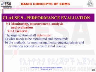 STANDARDS FOR SUSTAINABLE DEVELOPMENT
ደረጃዎች ለዘላቂ ልማት
298
BASIC CONCEPTS OF EOMS
9.1 Monitoring, measurement, analysis
and evaluation
9.1.1 General
The organization shall determine:
a) what needs to be monitored and measured;
b) the methods for monitoring,measurement,analysis and
evaluation needed to ensure valid results;
CLAUSE 9 –PERFORMANCE EVALUATION
 