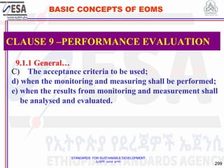 STANDARDS FOR SUSTAINABLE DEVELOPMENT
ደረጃዎች ለዘላቂ ልማት
299
BASIC CONCEPTS OF EOMS
9.1.1 General…
C) The acceptance criteria to be used;
d) when the monitoring and measuring shall be performed;
e) when the results from monitoring and measurement shall
be analysed and evaluated.
CLAUSE 9 –PERFORMANCE EVALUATION
 