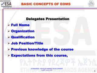 STANDARDS FOR SUSTAINABLE DEVELOPMENT
ደረጃዎች ለዘላቂ ልማት
3
BASIC CONCEPTS OF EOMS
Delegates Presentation
 Full Name
 Organization
 Qualification
 Job Position/Title
 Previous knowledge of the course
 Expectations from this course,
3
 
