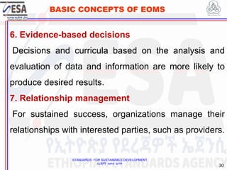STANDARDS FOR SUSTAINABLE DEVELOPMENT
ደረጃዎች ለዘላቂ ልማት
30
BASIC CONCEPTS OF EOMS
6. Evidence-based decisions
Decisions and curricula based on the analysis and
evaluation of data and information are more likely to
produce desired results.
7. Relationship management
For sustained success, organizations manage their
relationships with interested parties, such as providers.
 