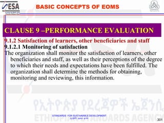 STANDARDS FOR SUSTAINABLE DEVELOPMENT
ደረጃዎች ለዘላቂ ልማት
301
BASIC CONCEPTS OF EOMS
9.1.2 Satisfaction of learners, other beneficiaries and staff
9.1.2.1 Monitoring of satisfaction
The organization shall monitor the satisfaction of learners, other
beneficiaries and staff, as well as their perceptions of the degree
to which their needs and expectations have been fulfilled. The
organization shall determine the methods for obtaining,
monitoring and reviewing, this information.
CLAUSE 9 –PERFORMANCE EVALUATION
 