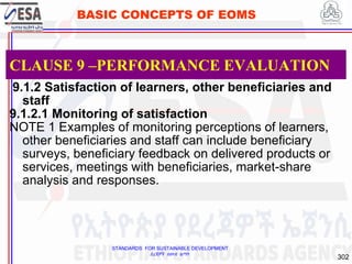 STANDARDS FOR SUSTAINABLE DEVELOPMENT
ደረጃዎች ለዘላቂ ልማት
302
BASIC CONCEPTS OF EOMS
9.1.2 Satisfaction of learners, other beneficiaries and
staff
9.1.2.1 Monitoring of satisfaction
NOTE 1 Examples of monitoring perceptions of learners,
other beneficiaries and staff can include beneficiary
surveys, beneficiary feedback on delivered products or
services, meetings with beneficiaries, market-share
analysis and responses.
CLAUSE 9 –PERFORMANCE EVALUATION
 