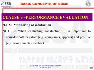 STANDARDS FOR SUSTAINABLE DEVELOPMENT
ደረጃዎች ለዘላቂ ልማት
303
BASIC CONCEPTS OF EOMS
9.1.2.1 Monitoring of satisfaction
NOTE 2 When evaluating satisfaction, it is important to
consider both negative (e.g. complaints, appeals) and positive
(e.g. compliments) feedback.
CLAUSE 9 –PERFORMANCE EVALUATION
 