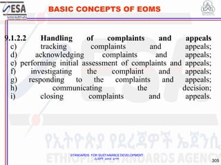 STANDARDS FOR SUSTAINABLE DEVELOPMENT
ደረጃዎች ለዘላቂ ልማት
305
BASIC CONCEPTS OF EOMS
9.1.2.2 Handling of complaints and appeals
c) tracking complaints and appeals;
d) acknowledging complaints and appeals;
e) performing initial assessment of complaints and appeals;
f) investigating the complaint and appeals;
g) responding to the complaints and appeals;
h) communicating the decision;
i) closing complaints and appeals.
305
 