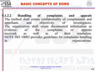 STANDARDS FOR SUSTAINABLE DEVELOPMENT
ደረጃዎች ለዘላቂ ልማት
306
BASIC CONCEPTS OF EOMS
9.1.2.2 Handling of complaints and appeals
The method shall ensure confidentiality of complainants and
appellants and objectivity of investigators.
The organization shall retain documented information as
evidence of the complaints or appeals
received, as well as of their resolution.
NOTE ISO 10002 provides guidelines for complaints handling
in organizations.
306
 