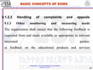 STANDARDS FOR SUSTAINABLE DEVELOPMENT
ደረጃዎች ለዘላቂ ልማት
307
BASIC CONCEPTS OF EOMS
9.1.2.2 Handling of complaints and appeals
9.1.3 Other monitoring and measuring needs
The organization shall ensure that the following feedback is
requested from and made available as appropriate to relevant
interested parties:
a) feedback on the educational products and services
307
 
