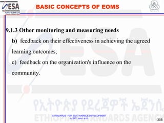 STANDARDS FOR SUSTAINABLE DEVELOPMENT
ደረጃዎች ለዘላቂ ልማት
308
BASIC CONCEPTS OF EOMS
9.1.3 Other monitoring and measuring needs
b) feedback on their effectiveness in achieving the agreed
learning outcomes;
c) feedback on the organization's influence on the
community.
308
 