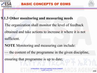 STANDARDS FOR SUSTAINABLE DEVELOPMENT
ደረጃዎች ለዘላቂ ልማት
309
BASIC CONCEPTS OF EOMS
9.1.3 Other monitoring and measuring needs
The organization shall monitor the level of feedback
obtained and take actions to increase it where it is not
sufficient.
NOTE Monitoring and measuring can include:
— the content of the programme in the given discipline,
ensuring that programme is up to date;
309
 