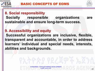 STANDARDS FOR SUSTAINABLE DEVELOPMENT
ደረጃዎች ለዘላቂ ልማት
31
BASIC CONCEPTS OF EOMS
8. Social responsibility
Socially responsible organizations are
sustainable and ensure long-term success.
9. Accessibility and equity
Successful organizations are inclusive, flexible,
transparent and accountable, in order to address
learners’ individual and special needs, interests,
abilities and backgrounds.
 