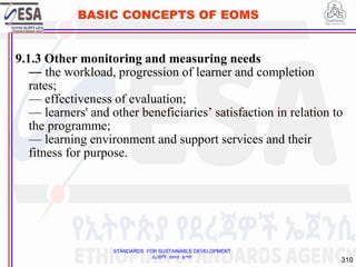 STANDARDS FOR SUSTAINABLE DEVELOPMENT
ደረጃዎች ለዘላቂ ልማት
310
BASIC CONCEPTS OF EOMS
9.1.3 Other monitoring and measuring needs
— the workload, progression of learner and completion
rates;
— effectiveness of evaluation;
— learners' and other beneficiaries’ satisfaction in relation to
the programme;
— learning environment and support services and their
fitness for purpose.
310
 