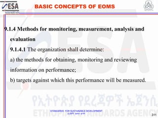 STANDARDS FOR SUSTAINABLE DEVELOPMENT
ደረጃዎች ለዘላቂ ልማት
311
BASIC CONCEPTS OF EOMS
9.1.4 Methods for monitoring, measurement, analysis and
evaluation
9.1.4.1 The organization shall determine:
a) the methods for obtaining, monitoring and reviewing
information on performance;
b) targets against which this performance will be measured.
311
 