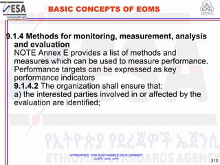 STANDARDS FOR SUSTAINABLE DEVELOPMENT
ደረጃዎች ለዘላቂ ልማት
312
BASIC CONCEPTS OF EOMS
9.1.4 Methods for monitoring, measurement, analysis
and evaluation
NOTE Annex E provides a list of methods and
measures which can be used to measure performance.
Performance targets can be expressed as key
performance indicators
9.1.4.2 The organization shall ensure that:
a) the interested parties involved in or affected by the
evaluation are identified;
312
 