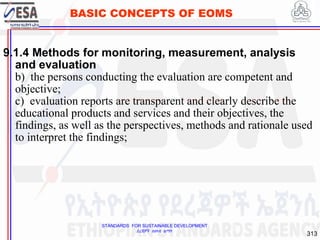 STANDARDS FOR SUSTAINABLE DEVELOPMENT
ደረጃዎች ለዘላቂ ልማት
313
BASIC CONCEPTS OF EOMS
9.1.4 Methods for monitoring, measurement, analysis
and evaluation
b) the persons conducting the evaluation are competent and
objective;
c) evaluation reports are transparent and clearly describe the
educational products and services and their objectives, the
findings, as well as the perspectives, methods and rationale used
to interpret the findings;
313
 