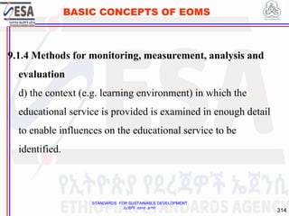 STANDARDS FOR SUSTAINABLE DEVELOPMENT
ደረጃዎች ለዘላቂ ልማት
314
BASIC CONCEPTS OF EOMS
9.1.4 Methods for monitoring, measurement, analysis and
evaluation
d) the context (e.g. learning environment) in which the
educational service is provided is examined in enough detail
to enable influences on the educational service to be
identified.
314
 