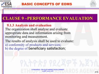 STANDARDS FOR SUSTAINABLE DEVELOPMENT
ደረጃዎች ለዘላቂ ልማት
315
BASIC CONCEPTS OF EOMS
9.1.3 Analysis and evaluation
The organization shall analyse and evaluate
appropriate data and information arising from
monitoring and measurement.
The results of analysis shall be used to evaluate:
a) conformity of products and services;
b) the degree of beneficiary satisfaction;
CLAUSE 9 –PERFORMANCE EVALUATION
 