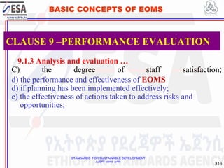 STANDARDS FOR SUSTAINABLE DEVELOPMENT
ደረጃዎች ለዘላቂ ልማት
316
BASIC CONCEPTS OF EOMS
9.1.3 Analysis and evaluation …
C) the degree of staff satisfaction;
d) the performance and effectiveness of EOMS
d) if planning has been implemented effectively;
e) the effectiveness of actions taken to address risks and
opportunities;
CLAUSE 9 –PERFORMANCE EVALUATION
 
