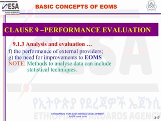 STANDARDS FOR SUSTAINABLE DEVELOPMENT
ደረጃዎች ለዘላቂ ልማት
317
BASIC CONCEPTS OF EOMS
9.1.3 Analysis and evaluation …
f) the performance of external providers;
g) the need for improvements to EOMS
NOTE: Methods to analyse data can include
statistical techniques.
CLAUSE 9 –PERFORMANCE EVALUATION
 
