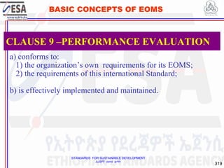 STANDARDS FOR SUSTAINABLE DEVELOPMENT
ደረጃዎች ለዘላቂ ልማት
319
BASIC CONCEPTS OF EOMS
a) conforms to:
1) the organization’s own requirements for its EOMS;
2) the requirements of this international Standard;
b) is effectively implemented and maintained.
CLAUSE 9 –PERFORMANCE EVALUATION
 
