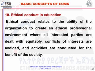 STANDARDS FOR SUSTAINABLE DEVELOPMENT
ደረጃዎች ለዘላቂ ልማት
32
BASIC CONCEPTS OF EOMS
10. Ethical conduct in education
Ethical conduct relates to the ability of the
organization to create an ethical professional
environment where all interested parties are
dealt with equitably, conflicts of interests are
avoided, and activities are conducted for the
benefit of the society.
 