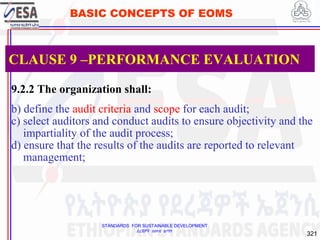 STANDARDS FOR SUSTAINABLE DEVELOPMENT
ደረጃዎች ለዘላቂ ልማት
321
BASIC CONCEPTS OF EOMS
9.2.2 The organization shall:
b) define the audit criteria and scope for each audit;
c) select auditors and conduct audits to ensure objectivity and the
impartiality of the audit process;
d) ensure that the results of the audits are reported to relevant
management;
CLAUSE 9 –PERFORMANCE EVALUATION
 